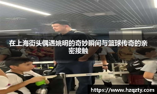 在上海街头偶遇姚明的奇妙瞬间与篮球传奇的亲密接触